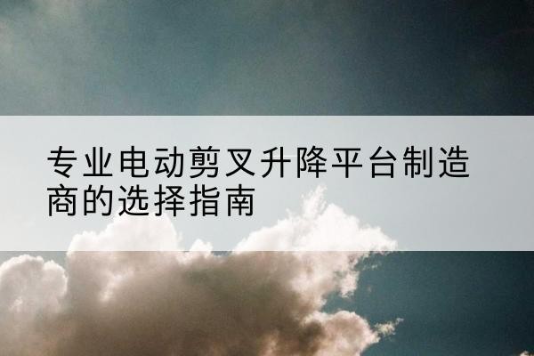 天河电动剪叉升降平台厂家-专业电动剪叉升降平台制造商的选择指南