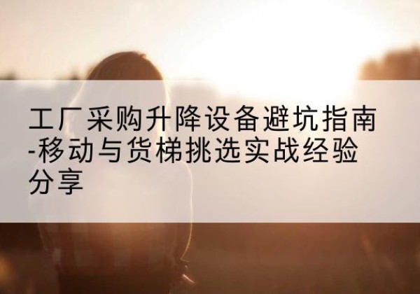 天河移动式升降机怎么选-工厂采购升降设备避坑指南-移动与货梯挑选实战经验分享