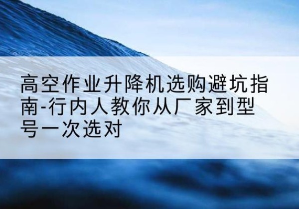 天河升降平台厂家-高空作业升降机选购避坑指南-行内人教你从厂家到型号一次选对