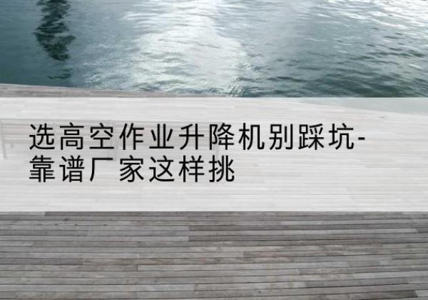 天河剪叉式升降机厂家-选高空作业升降机别踩坑-靠谱厂家这样挑