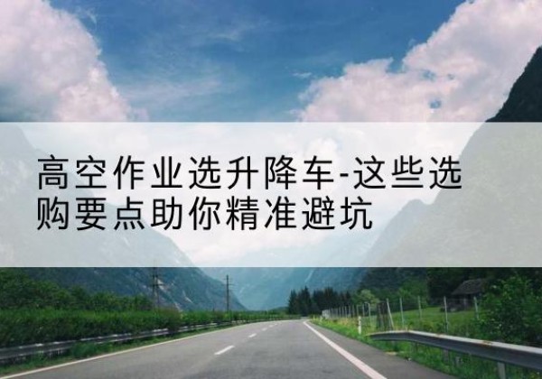 天河升降车厂家-高空作业选升降车-这些选购要点助你*避坑