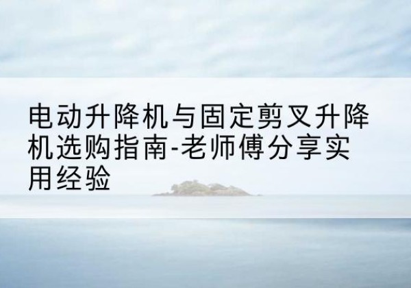 天河电动升降机怎么选-电动升降机与固定剪叉升降机选购指南-老师傅分享实用经验