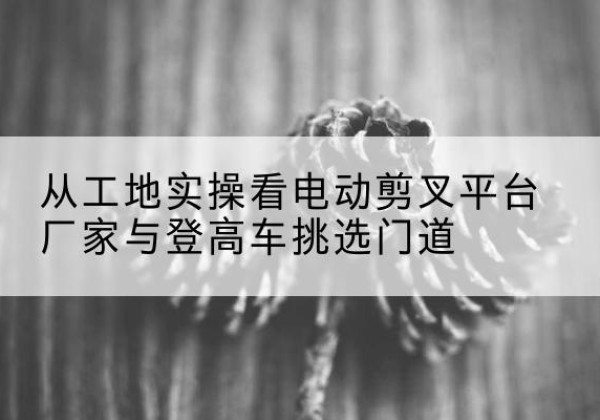天河电动剪叉升降平台厂家-从工地实操看电动剪叉平台厂家与登高车挑选门道