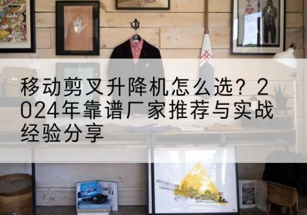 天河升降平台厂家推荐-移动剪叉升降机怎么选？2024年靠谱厂家推荐与实战经验分享