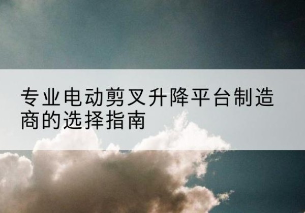 天河电动剪叉升降平台厂家-专业电动剪叉升降平台制造商的选择指南